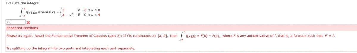 Evaluate the integral.
[
22
f(x) dx where f(x) =
X
Enhanced Feedback
3
14-x²
if -2 ≤ x ≤ 0
if 0 < x≤ 4
Please try again. Recall the Fundamental Theorem of Calculus (part 2): If f is continuous on [a, b], then
[₁
f(x) dx = F(b) F(a), where F is any antiderivative of f, that is, a function such that F' = f.
Try splitting up the integral into two parts and integrating each part separately.