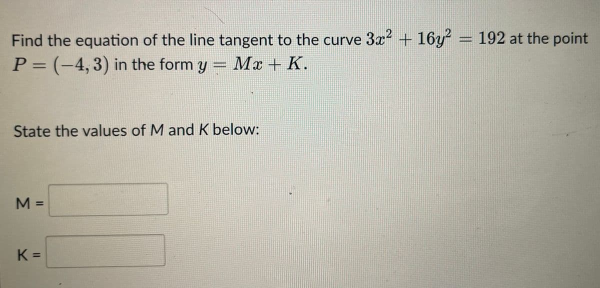 2
Find the equation of the line tangent to the curve 3x² + 16y² = 192 at the point
P = (-4, 3) in the form y = Mx + K.
State the values of M and K below:
M =
K=
K