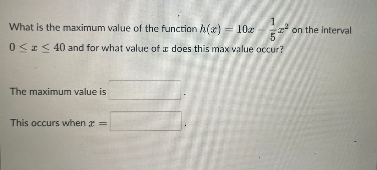 What is the maximum value of the function h(x)
10x
5
0≤x≤ 40 and for what value of a does this max value occur?
The maximum value is
1
This occurs when x =
x²
on the interval