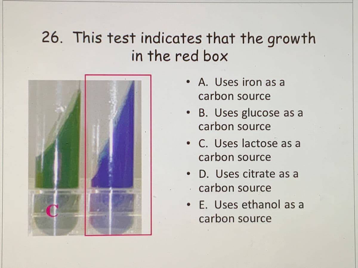 26. This test indicates that the growth
in the red box
•A. Uses iron as a
carbon source
B. Uses glucose as a
carbon source
• C. Uses lactose as a
carbon source
D. Uses citrate as a
carbon source
• E. Uses ethanol as a
carbon source
