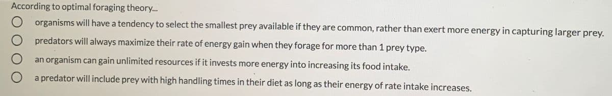 According to optimal foraging theory..
organisms will have a tendency to select the smallest prey available if they are common, rather than exert more energy in capturing larger prey.
predators will always maximize their rate of energy gain when they forage for more than 1 prey type.
an organism can gain unlimited resources if it invests more energy into increasing its food intake.
a predator will include prey with high handling times in their diet as long as their energy of rate intake increases.
