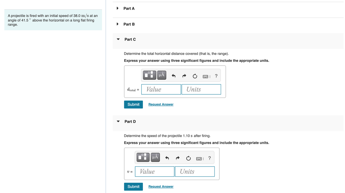Part A
A projectile is fired with an initial speed of 38.0 m/s at an
angle of 41.5
above the horizontal on a long flat firing
range.
Part B
Part C
Determine the total horizontal distance covered (that is, the range).
Express your answer using three significant figures and include the appropriate units.
HA
?
drotal
Value
Units
%D
Submit
Request Answer
Part D
Determine the speed of the projectile 1.10 s after firing.
Express your answer using three significant figures and include the appropriate units.
HÀ
?
V =
Value
Units
Submit
Request Answer
