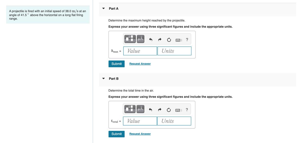 Part A
A projectile is fired with an initial speed of 38.0 m/s at an
angle of 41.5 ° above the horizontal on a long flat firing
range.
Determine the maximum height reached by the projectile.
Express your answer using three significant figures and include the appropriate units.
HẢ
画」 ?
hmax =
Value
Units
Submit
Request Answer
Part B
Determine the total time in the air.
Express your answer using three significant figures and include the appropriate units.
H HẢ
?
trotal
Value
Units
%3D
Submit
Request Answer

