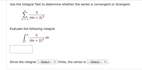 Use the Integral Test to determine whether the series is convergent or divergent.
5
(4n+2)³
n=1
Evaluate the following integral
5
(4x + 2)³
ST
dx
Since the integral ---Select--finite, the series is ---Select---