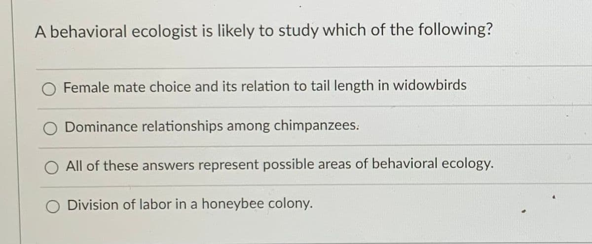 A behavioral ecologist is likely to study which of the following?
Female mate choice and its relation to tail length in widowbirds
Dominance relationships among chimpanzees:
O All of these answers represent possible areas of behavioral ecology.
O Division of labor in a honeybee colony.
