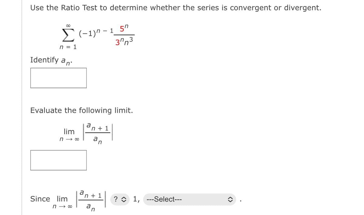 Use the Ratio Test to determine whether the series is convergent or divergent.
∞
Σ(−1)n-1_5″
n = 1
Identify an
Evaluate the following limit.
lim
n→∞
Since lim
n→∞
a
a
n+1
an
n+1
37n3
n
? 1, ---Select---