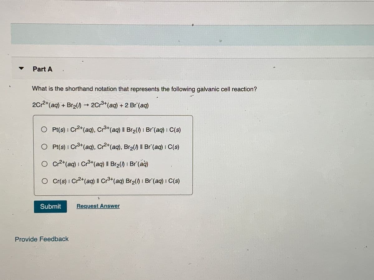 Part A
What is the shorthand notation that represents the following galvanic cell reaction?
2Cr2+(ag) + Br2) → 2Cr3+(aq) + 2 Br'(aq)
O Pt(s) I Cr2+(aq), Cr3*(aq) || Br2() i Br°(aq) i C(s)
O Pt(s) I Cr3+(aq), Cr2*(aq), Br2() || Br°(aq) i C(s)
O c2*(aq) i Cr+(aq) II Br2() i Br (aq)
O Cr(s) I Cr2+(aq) || Cr3+(aq) Br2() I Br (aq) i C(s)
Submit
Request Answer
Provide Feedback
