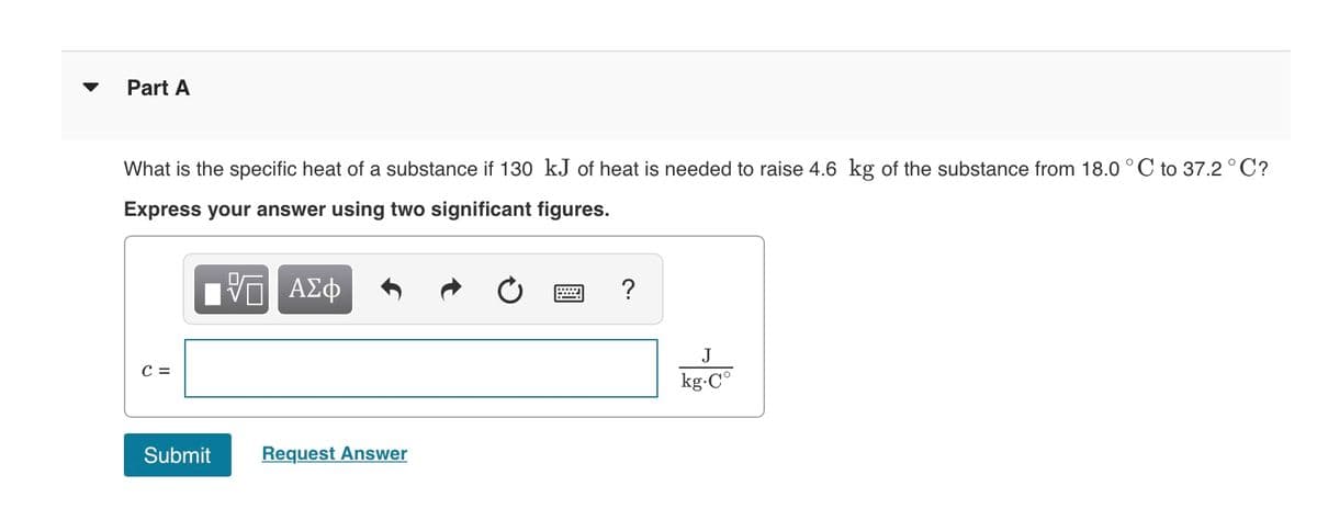 Part A
What is the specific heat of a substance if 130 kJ of heat is needed to raise 4.6 kg of the substance from 18.0 °C to 37.2°C?
Express your answer using two significant figures.
?
J
C =
kg-C°
Submit
Request Answer
