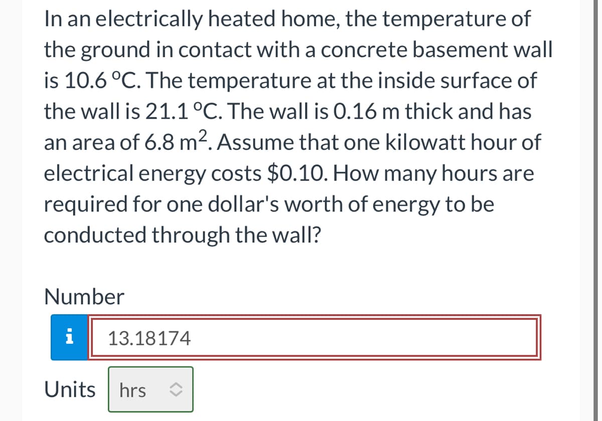 In an electrically heated home, the temperature of
the ground in contact with a concrete basement wall
is 10.6 °C. The temperature at the inside surface of
the wall is 21.1 °C. The wall is 0.16 m thick and has
an area of 6.8 m². Assume that one kilowatt hour of
electrical energy costs $0.10. How many hours are
required for one dollar's worth of energy to be
conducted through the wall?
Number
i
13.18174
Units hrs