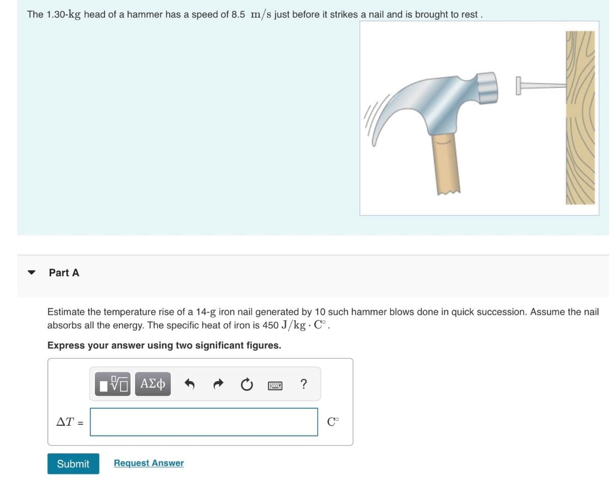 The 1.30-kg head of a hammer has a speed of 8.5 m/s just before it strikes a nail and is brought to rest.
Part A
Estimate the temperature rise of a 14-g iron nail generated by 10 such hammer blows done in quick succession. Assume the nail
absorbs all the energy. The specific heat of iron is 450 J/kg · C°.
Express your answer using two significant figures.
ΑΣφ
AT =
C°
Submit
Request Answer
