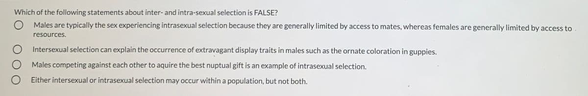 Which of the following statements about inter- and intra-sexual selection is FALSE?
O Males are typically the sex experiencing intrasexual selection because they are generally limited by access to mates, whereas females are generally limited by access to
resources.
Intersexual selection can explain the occurrence of extravagant display traits in males such as the ornate coloration in guppies.
Males competing against each other to aquire the best nuptual gift is an example of intrasexual selection.
O Either intersexual or intrasexual selection may occur within a population, but not both.
