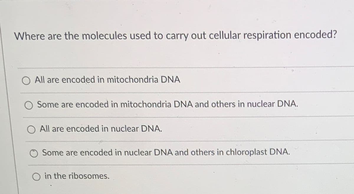 Where are the molecules used to carry out cellular respiration encoded?
O All are encoded in mitochondria DNA
Some are encoded in mitochondria DNA and others in nuclear DNA.
All are encoded in nuclear DNA.
Some are encoded in nuclear DNA and others in chloroplast DNA.
O in the ribosomes.
