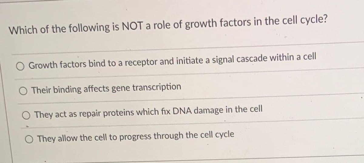 Which of the following is NOT a role of growth factors in the cell cycle?
O Growth factors bind to a receptor and initiate a signal cascade within a cell
O Their binding affects gene transcription
O They act as repair proteins which fix DNA damage in the cell
O They allow the cell to progress through the cell cycle

