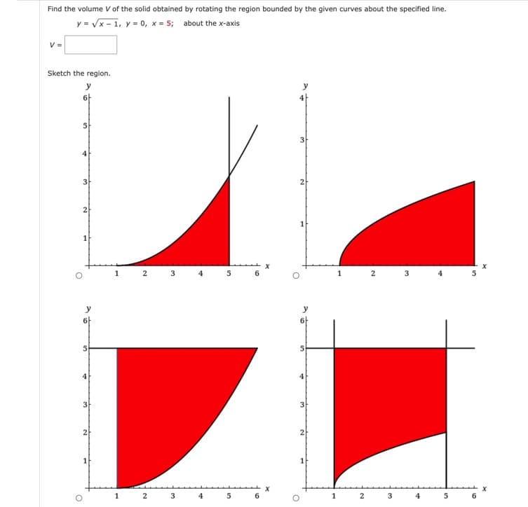 Find the volume V of the solid obtained by rotating the region bounded by the given curves about the specified line.
y = √x-1, y = 0, x= 5; about the x-axis
Sketch the region.
y
6+
O
5
4
3
2
1
y
6
5
3
2
1
1
2
2
32
3
4
4
5
5
6
6
X
2
6-
5
3
2
1
1
2
2
3
3
4
4
5
6