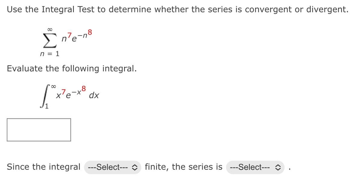 Use the Integral Test to determine whether the series is convergent or divergent.
∞
Σn'e
n'e-n8
n = 1
Evaluate the following integral.
[*xexa
x²e
dx
Since the integral ---Select--- finite, the series is ---Select---