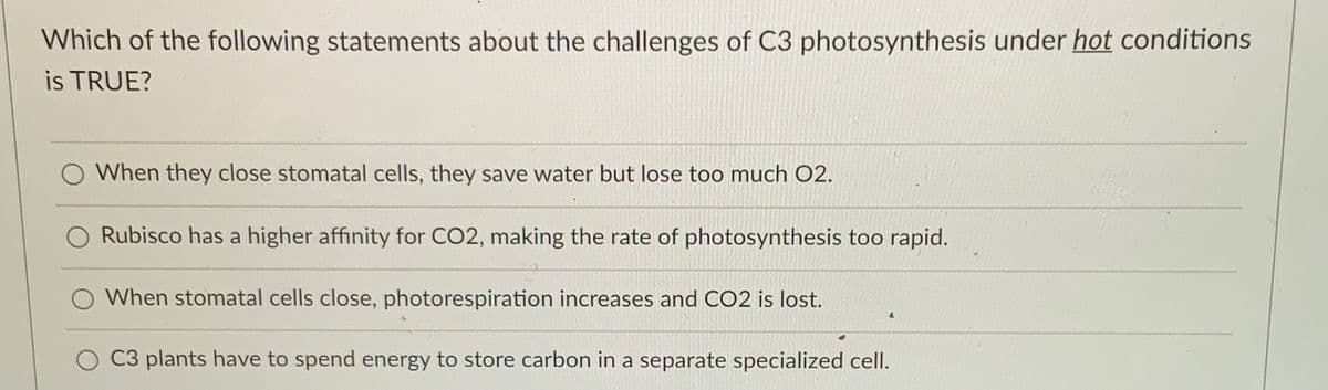 Which of the following statements about the challenges of C3 photosynthesis under hot conditions
is TRUE?
O When they close stomatal cells, they save water but lose too much O2.
O Rubisco has a higher affinity for CO2, making the rate of photosynthesis too rapid.
When stomatal cells close, photorespiration increases and CO2 is lost.
C3 plants have to spend energy to store carbon in a separate specialized cell.
