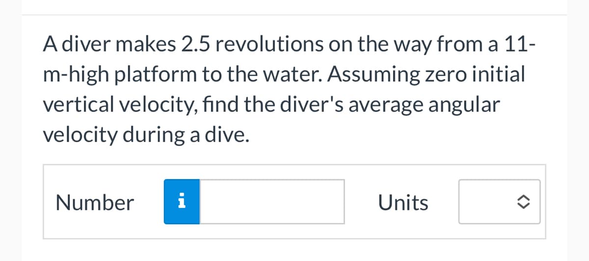 A diver makes 2.5 revolutions on the way from a 11-
m-high platform to the water. Assuming zero initial
vertical velocity, find the diver's average angular
velocity during a dive.
Number i
Units