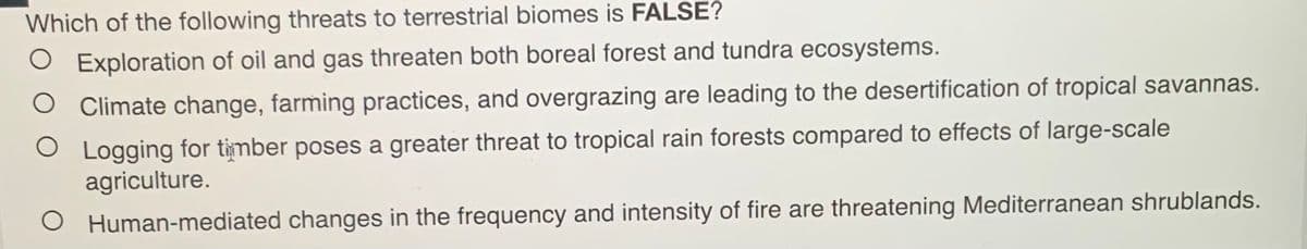 Which of the following threats to terrestrial biomes is FALSE?
O Exploration of oil and gas threaten both boreal forest and tundra ecosystems.
O Climate change, farming practices, and overgrazing are leading to the desertification of tropical savannas.
O Logging for timber poses a greater threat to tropical rain forests compared to effects of large-scale
agriculture.
O Human-mediated changes in the frequency and intensity of fire are threatening Mediterranean shrublands.

