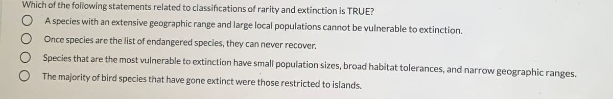 Which of the following statements related to classifications of rarity and extinction is TRUE?
A species with an extensive geographic range and large local populations cannot be vulnerable to extinction.
O Once species are the list of endangered species, they can never recover.
O Species that are the most vulnerable to extinction have small population sizes, broad habitat tolerances, and narrow geographic ranges.
O The majority of bird species that have gone extinct were those restricted to islands.
