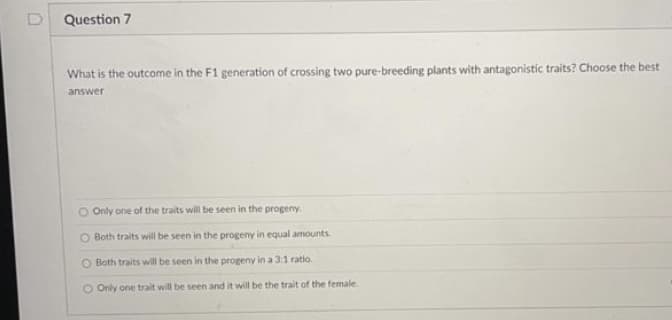 Question 7
What is the outcome in the F1 generation of crossing two pure-breeding plants with antagonistic traits? Choose the best
answer
O Only one of the traits will be seen in the progeny.
Both traits will be seen in the progeny in equal amounts.
O Both traits will be seen in the progeny in a 3:1 ratio.
O Only one trait will be seen and it will be the trait of the female.
