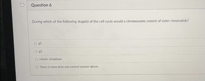 Question 6
During which of the following stagels) of the cell cycle would a chromosome consist of sister chromatids?
O g1
O g2
O mitotic telophase
O There is more than one correct answer above.
