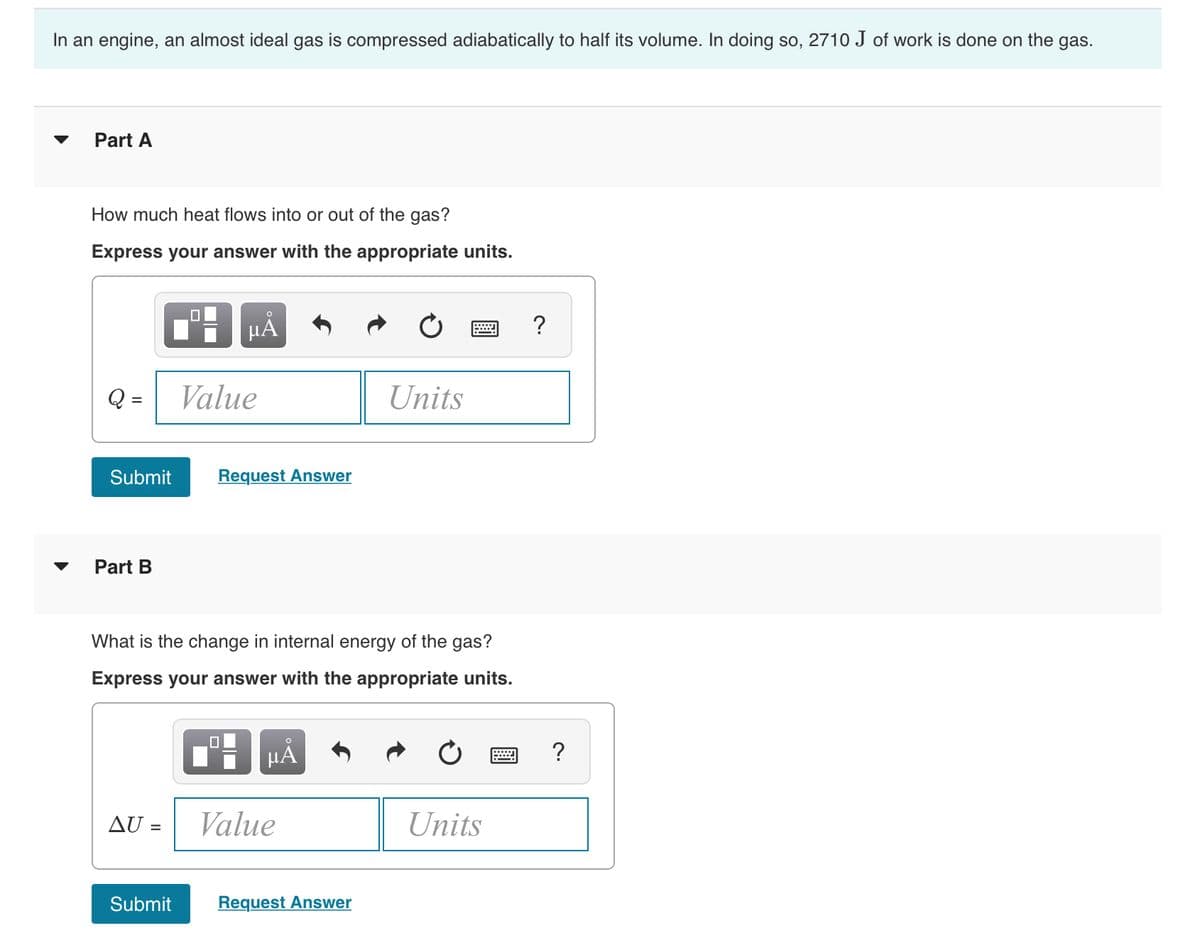 In an engine, an almost ideal gas is compressed adiabatically to half its volume. In doing so, 2710 J of work is done on the gas.
Part A
▼
How much heat flows into or out of the gas?
Express your answer with the appropriate units.
?
Q =
Value
Units
Submit
Request Answer
Part B
What is the change in internal energy of the gas?
Express your answer with the appropriate units.
HẢ
?
AU =
Value
Units
Submit
Request Answer
