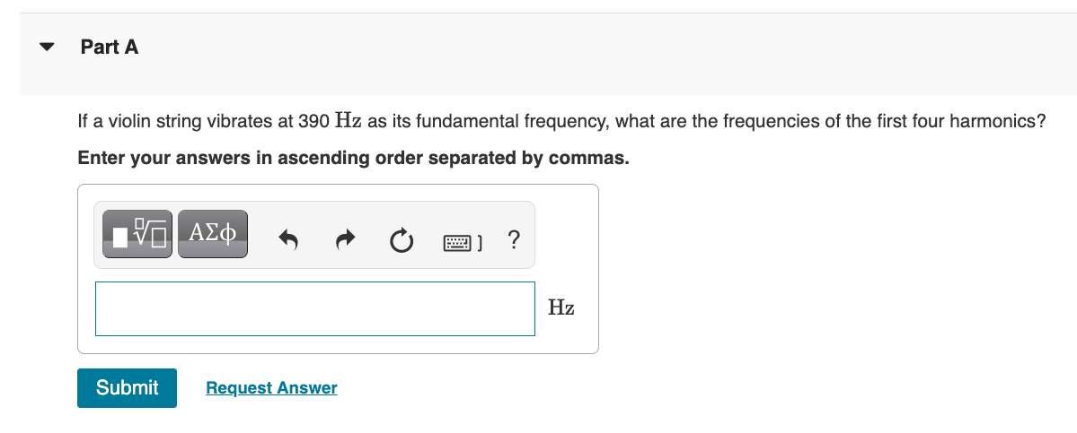 Part A
If a violin string vibrates at 390 Hz as its fundamental frequency, what are the frequencies of the first four harmonics?
Enter your answers in ascending order separated by commas.
ΑΣφ
画] ?
Hz
Submit
Request Answer
