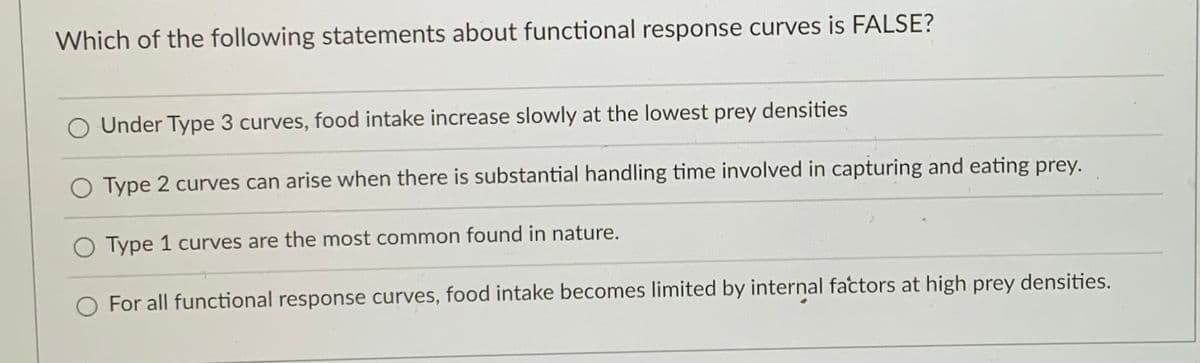 Which of the following statements about functional response curves is FALSE?
O Under Type 3 curves, food intake increase slowly at the lowest prey densities
O Type 2 curves can arise when there is substantial handling time involved in capturing and eating prey.
O Type 1 curves are the most common found in nature.
O For all functional response curves, food intake becomes limited by internal factors at high prey densities.
