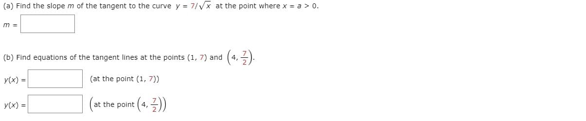 (a) Find the slope m of the tangent to the curve y = 7/Vx at the point where x a > 0.
m =
(b) Find equations of the tangent lines at the points (1, 7) and (4, 3).
y(x) =|
(at the point (1, 7))
(at
at the point ( 4,-)
y(x) =
