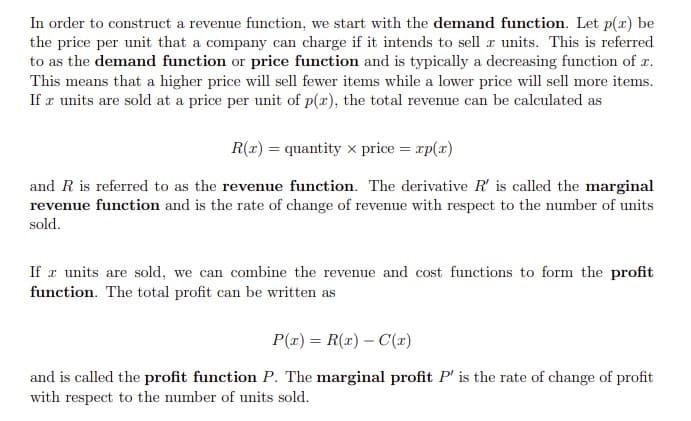 In order to construct a revenue function, we start with the demand function. Let p(x) be
the price per unit that a company can charge if it intends to sell æ units. This is referred
to as the demand function or price function and is typically a decreasing function of x.
This means that a higher price will sell fewer items while a lower price will sell more items.
If r units are sold at a price per unit of p(x), the total revenue can be calculated as
R(r) = quantity x price = rp(x)
and R is referred to as the revenue function. The derivative R' is called the marginal
revenue function and is the rate of change of revenue with respect to the number of units
sold.
If r units are sold, we can combine the revenue and cost functions to form the profit
function. The total profit can be written as
P(x) = R(x) – C(x)
and is called the profit function P. The marginal profit P' is the rate of change of profit
with respect to the number of units sold.
