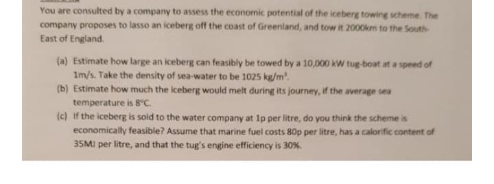 You are consulted by a company to assess the economic potential of the iceberg towing scheme. The
company proposes to lasso an iceberg off the coast of Greenland, and tow it 2000km to the South-
East of England.
(a) Estimate how large an iceberg can feasibly be towed by a 10,000 kW tug-boat at a speed of
1m/s. Take the density of sea-water to be 1025 kg/m'.
(b) Estimate how much the iceberg would melt during its journey, if the average sea
temperature is 8°C.
(c) If the iceberg is sold to the water company at 1p per litre, do you think the scheme is
economically feasible? Assume that marine fuel costs 80p per litre, has a calorific content of
35MI per litre, and that the tug's engine efficiency is 30 %.
