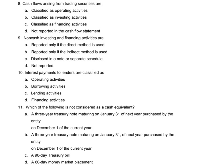 8. Cash flows arising from trading securities are
a. Classified as operating activities
b. Classified as investing activities
c. Classified as financing activities
d. Not reported in the cash flow statement
9. Noncash investing and financing activities are
a. Reported only if the direct method is used.
b. Reported only if the indirect method is used.
c. Disclosed in a note or separate schedule.
d. Not reported.
10. Interest payments to lenders are classified as
a. Operating activities
b. Borrowing activities
c. Lending activities
d. Financing activities
11. Which of the fllowing is not considered as a cash equivalent?
a. A three-year treasury note maturing on January 31 of next year purchased by the
entity
on December 1 of the current year.
b. A three-year treasury note maturing on January 31, of next year purchased by the
entity
on December 1 of the current year
c. A 90-day Treasury bill
d. A 60-day money market placement
