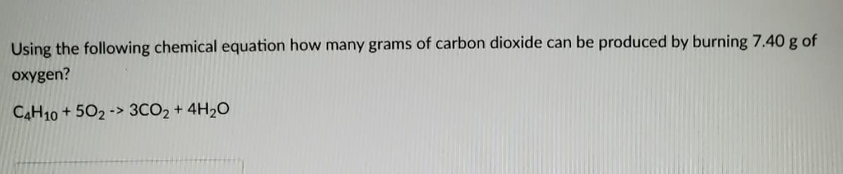 Using the following chemical equation how many grams of carbon dioxide can be produced by burning 7.40 g of
oxygen?
CAH10 + 502 -> 3CO2 + 4H2O
