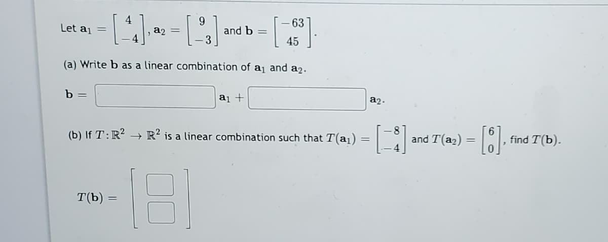 63
and b =
3
Let aj =
a2 =
45
(a) Write b as a linear combination of a¡ and a2.
b =
a1 +
a2.
(b) If T:R² –→ R² is a linear combination such that T(a1)
and T(a2)
find T(b).
тЪ) —
