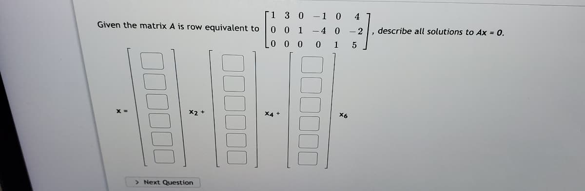 [1 3 0-1 0
4
Given the matrix A is row equivalent to
0 0 1
-4 0 - 2
describe all solutions to Ax = 0.
0 0 0
0 1
X2 +
X6
> Next Question
