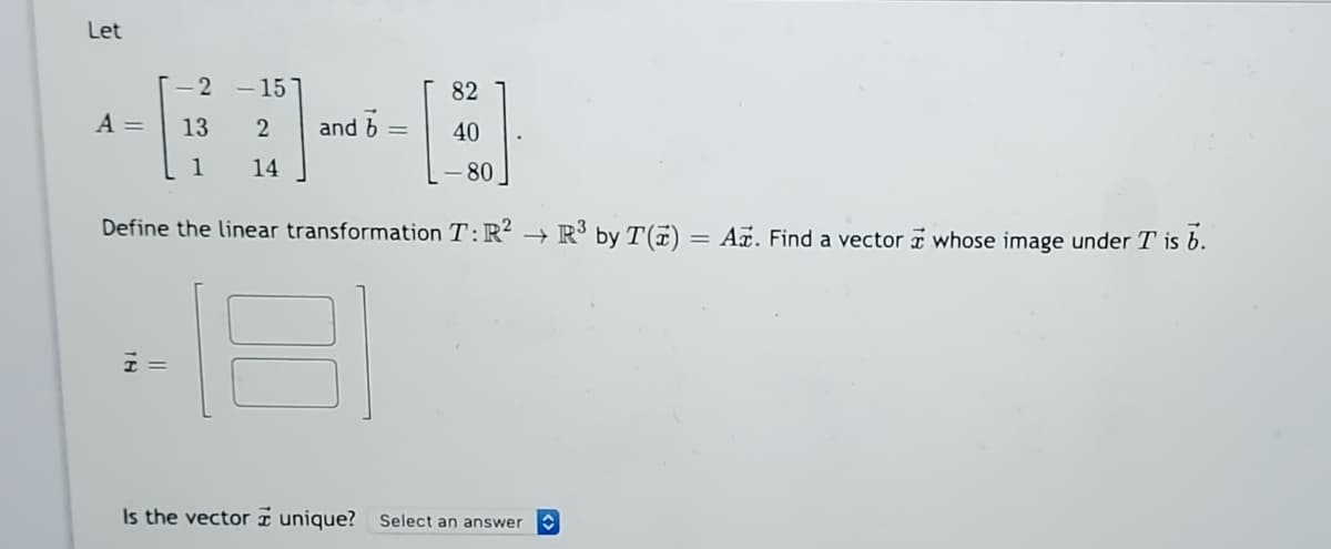 Let
-2 - 15
82
A =
13
and b
40
1
14
80
Define the linear transformation T:R?
+ R³ by T(7)
= Ar. Find a vector a whose image under T is b.
%3D
Is the vector I unique? Select an answer
