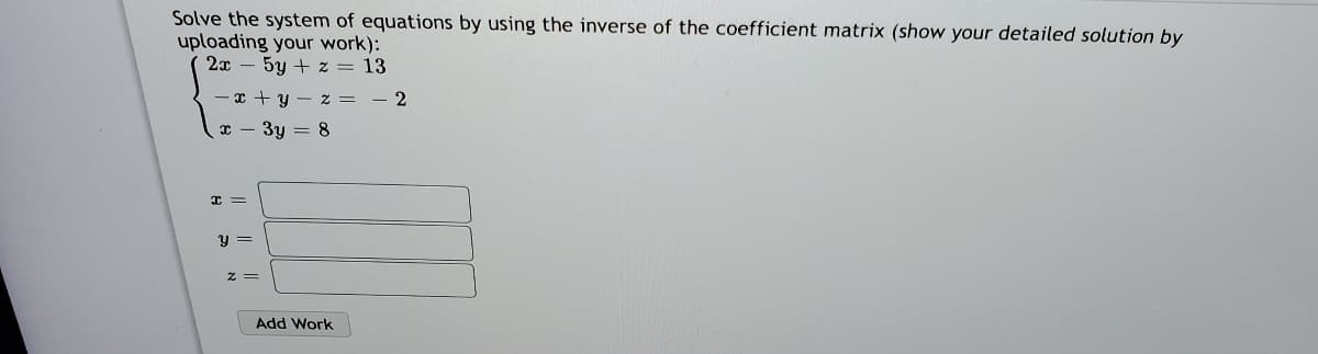 Solve the system of equations by using the inverse of the coefficient matrix (show your detailed solution by
uploading your work):
2x – 5y + z = 13
-x + y - z = - 2
I - 3y = 8
y =
Add Work
