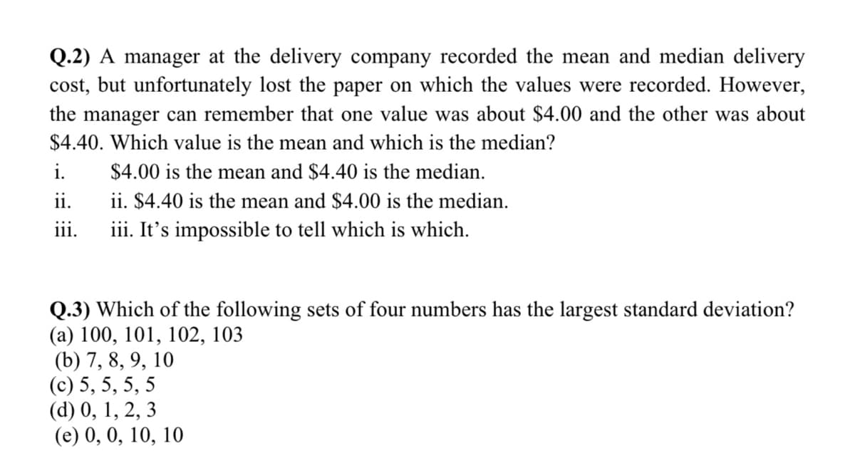 Q.2) A manager at the delivery company recorded the mean and median delivery
cost, but unfortunately lost the paper on which the values were recorded. However,
the manager can remember that one value was about $4.00 and the other was about
$4.40. Which value is the mean and which is the median?
i.
$4.00 is the mean and $4.40 is the median.
ii.
ii. $4.40 is the mean and $4.00 is the median.
iii. It's impossible to tell which is which.
111.
Q.3) Which of the following sets of four numbers has the largest standard deviation?
(а) 100, 101, 102, 103
(b) 7, 8, 9, 10
(с) 5, 5, 5, 5
(d) 0, 1, 2, 3
(e) 0, 0, 10, 10
