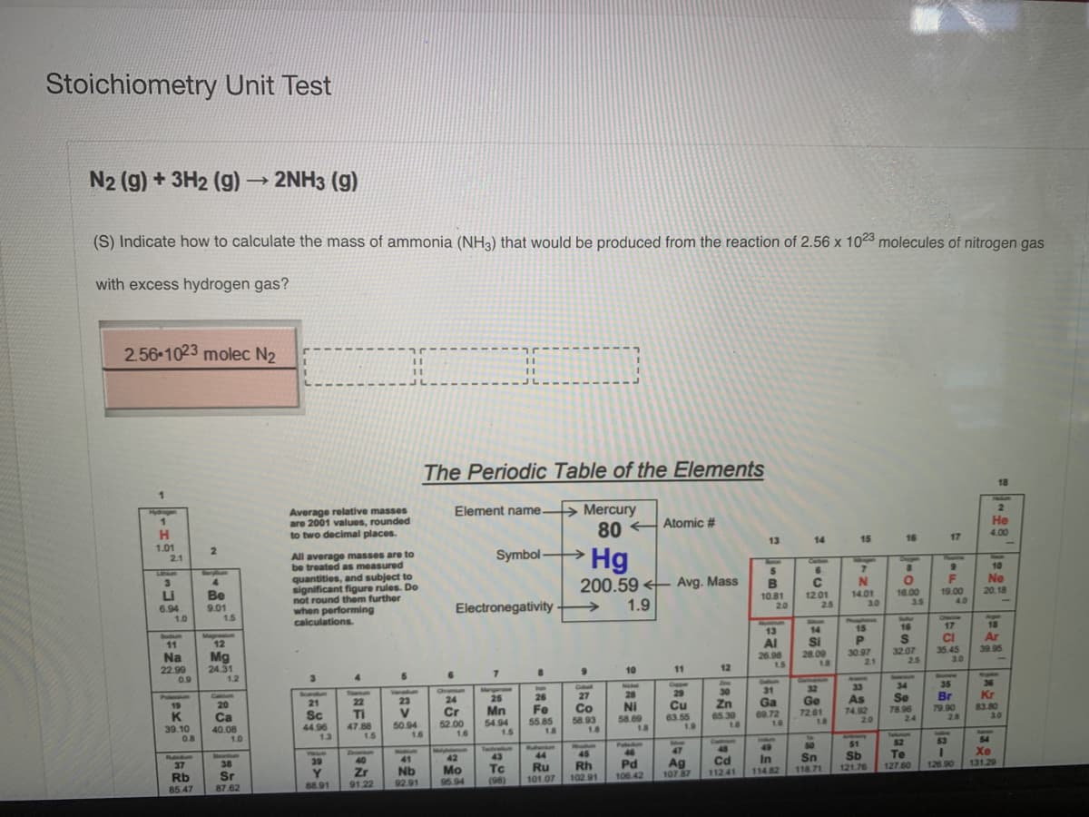 Stoichiometry Unit Test
N2 (g) + 3H2 (g)
2NH3 (g)
(S) Indicate how to calculate the mass of ammonia (NH3) that would be produced from the reaction of 2.56 x 1023 molecules of nitrogen gas
with excess hydrogen gas?
2.56 1023 molec N2
The Periodic Table of the Elements
18
TRIADS
> Mercury
80
Element name.
Average relative masses
are 2001 values, rounded
to two decimal places.
Hyogen
Atomic #
He
4.00
13
14
15
16
17
1.01
21
→Hg
2.
All average masses are to
be treated as measured
quantities, and subject to
significant figure rules. Do
not round them further
when performing
calculations.
Symbol -
Soap
10
Cabon
Lin
Ne
4.
Be
200.59 < Avg. Mass
19.00
4.0
20.18
LI
10.81
20
12.01
25
14.01
3.0
16.00
3.5
6.94
1.0
9.01
1.5
Electronegativity
1.9
Agan
18
ONemton
Phosan
15
16
17
14
SI
28.09
18
13
Sodum
11
Magneum
12
Al
26.98
CI
Ar
39.95
30.97
21
32.07
2.5
35.45
3.0
Na
22.99
0.9
Mg
24.31
12
10
11
12
15
3.
Dosee
35
Acwrc
Seeh
Oiel
Nel
Copper
33
34
36
Cu
32
30
Zn
65.39
1.6
31
Ga
09.72
16
Tourum
Vanadum
Chramu
28
29
Kr
Scandum
27
Pulaum
19
Br
79.90
28
Catium
Se
78.96
25
26
As
74.92
20
20
21
22
23
24
Ge
Cr
52.00
1.6
Mn
54.94
1.5
Fe
55.85
18
Co
58.93
18
NI
58.69
1.8
Cu
63.55
1.9
83.80
3.0
TI
Ca
40.08
.8
Sc
44.96
13
V
50.94
1.6
72.61
18
24
39.10
0.8
47.88
1.5
Autonary
51
Sb
121.76
Takm
1.0
53
54
Co
48
50
Sn
118.71
52
Noadas
45
Paled
46
Pd
49
Magholarm
42
Testram
43
Tc
47
Xe
131.29
44
Te
Rubidum
37
In
114.82
39
40
41
Cd
38
Sr
Ag
107 87
Mo
Ru
Rh
127.60
126 90
Y.
88.91
Zr
91.22
Nb
92.91
112.41
Rb
95.94
(98)
101.07
102.91
106 42
85.47
87.62
