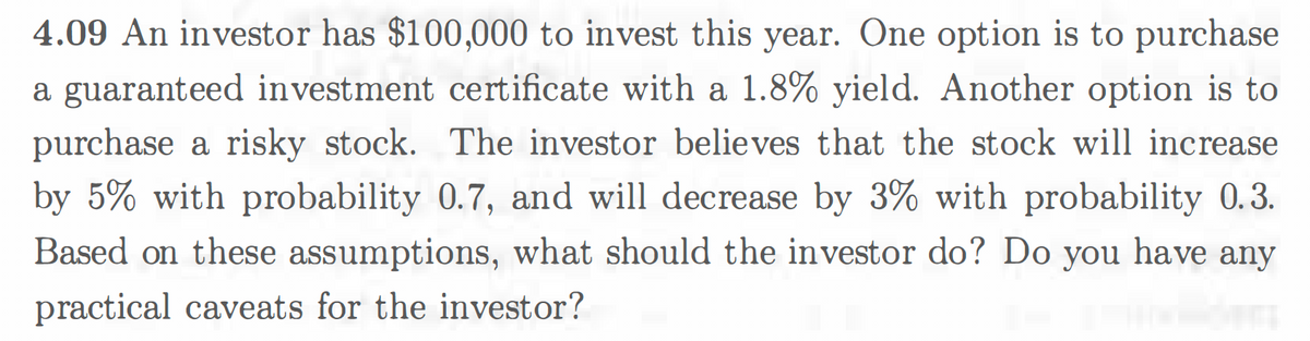 4.09 An investor has $100,000 to invest this year. One option is to purchase
a guaranteed investment certificate with a 1.8% yield. Another option is to
purchase a risky stock. The investor believes that the stock will increase
by 5% with probability 0.7, and will decrease by 3% with probability 0.3.
Based on these assumptions, what should the investor do? Do you have any
practical caveats for the investor?
