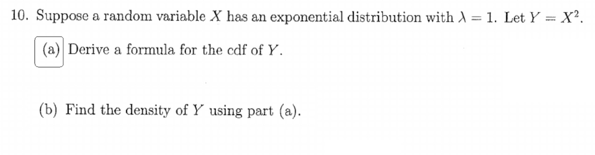 10. Suppose a random variable X has an exponential distribution with A = 1. Let Y = X².
(a) Derive a formula for the cdf of Y.
(b) Find the density of Y using part (a).
