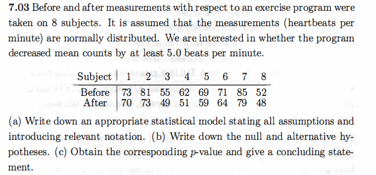 7.03 Before and after measurements with respect to an exercise program were
taken on 8 subjects. It is assumed that the measurements (heartbeats per
minute) are normally distributed. We are interested in whether the program
decreased mean counts by at least 5.0 beats per minute.
Subject | 1
4
5
6
7
8
Before 73 81 55 62 69 71 85 52
After
70 73 49 51 59 64 79 48
(a) Write down an appropriate statistical model stating all assumptions and
introducing relevant notation. (b) Write down the null and alternative hy-
potheses. (c) Obtain the corresponding p-value and give a concluding state-
ment.
