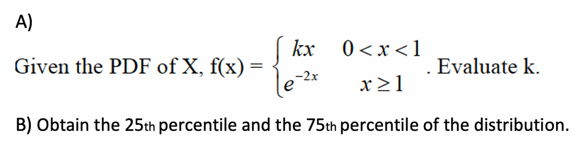 A)
| kx
0 <x<1
Given the PDF of X, f(x) =
Evaluate k.
-2x
x >1
B) Obtain the 25th percentile and the 75th percentile of the distribution.
