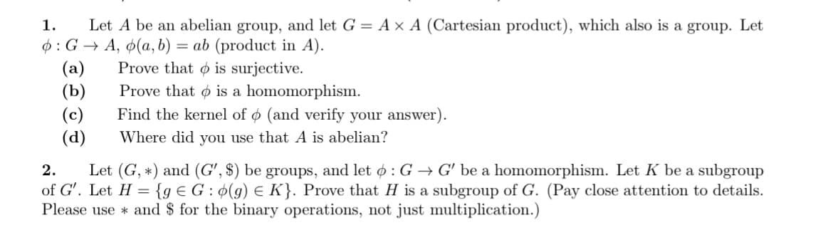 1. Let A be an abelian group, and let G = A × A (Cartesian product), which also is a group. Let
6: GA, o(a, b) = ab (product in A).
Prove that is surjective.
Prove that is a homomorphism.
Find the kernel of o (and verify your answer).
Where did you use that A is abelian?
(a)
(b)
(c)
(d)
2. Let (G, *) and (G', be groups, and let : G→ G' be a homomorphism. Let K be a subgroup
of G'. Let H= {ge G: (g) = K}. Prove that H is a subgroup of G. (Pay close attention to details.
Please use and $ for the binary operations, not just multiplication.)