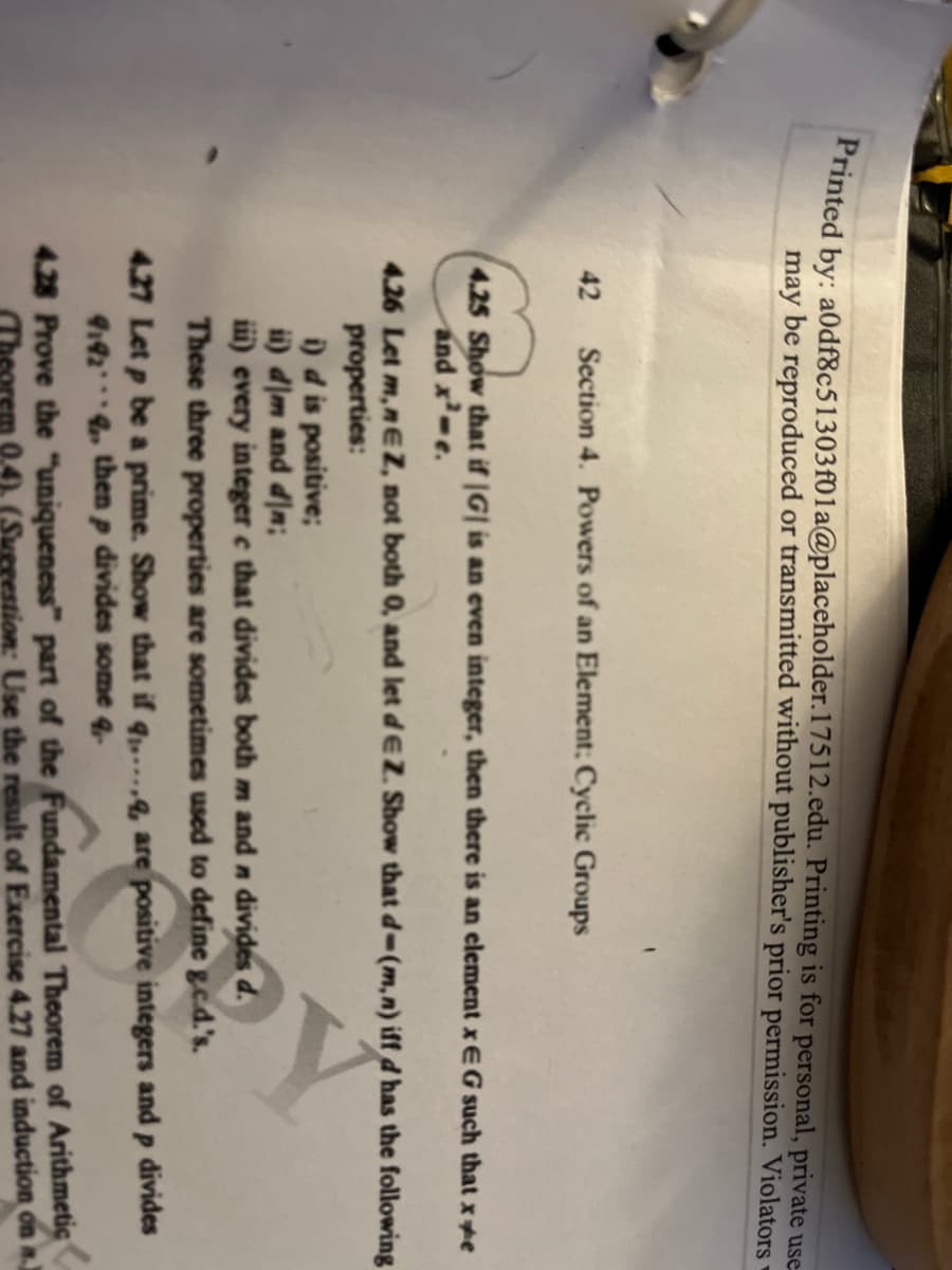 Printed by: a0df8c51303f01a@placeholder.17512.edu. Printing is for personal, private use
may be reproduced or transmitted without publisher's prior permission. Violators
42 Section 4. Powers of an Element: Cyclic Groups
4.25 Show that if |G| is an even integer, then there is an element xEG such that x*e
and x²-e.
4.26 Let m,nEZ, not both 0, and let dEZ. Show that d-(m,n) iff d has the following
properties:
i) d is positive;
ii) dlm and din;
iii) every integer ce that divides both m and n divides d.
These three properties are sometimes used to define g.c.d.'s.
4.27 Let p be a prime. Show that if q.....q, are positive integers and p divides
9192 then p divides some q
4.28 Prove the "uniqueness" part of the Fundamental Theorem of Arithmetic
em 0.4). (Suggestion: Use the result of Exercise 4.27 and induction on a.)