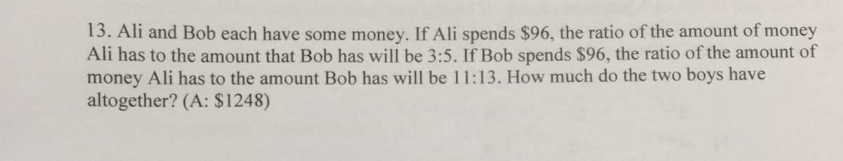 13. Ali and Bob each have some money. If Ali spends $96, the ratio of the amount of money
Ali has to the amount that Bob has will be 3:5. If Bob spends $96, the ratio of the amount of
money Ali has to the amount Bob has will be 11:13. How much do the two boys have
altogether? (A: $1248)