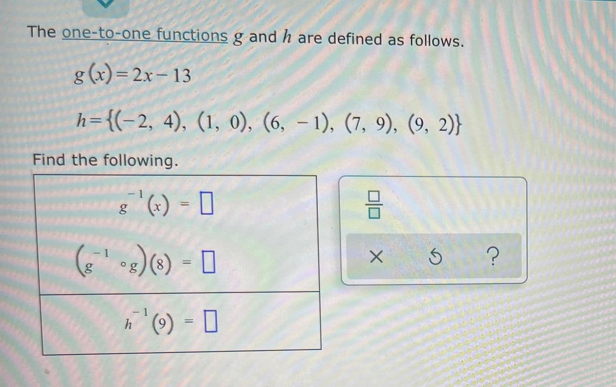 The one-to-one functions g and h are defined as follows.
g(x)=2x–13
h={(-2, 4), (1, 0), (6, – 1), (7, 9), (9, 2)}
Find the following.
- 1
(+) = [
- 1
og
(8) = ]
h (9) = 0
- 1
6.
60
