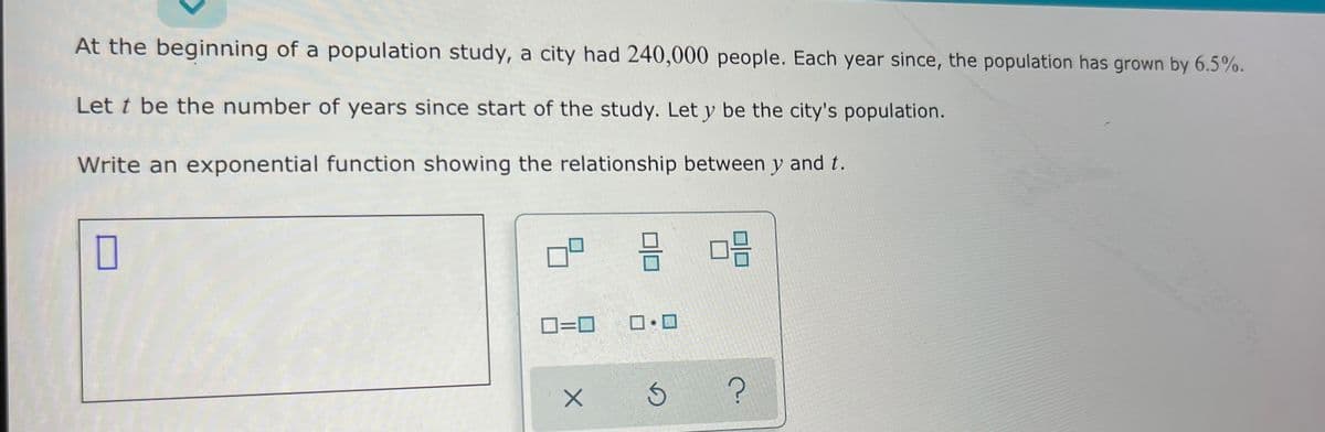 At the beginning of a population study, a city had 240,000 people. Each year since, the population has grown by 6.5%.
Let t be the number of years since start of the study. Let y be the city's population.
Write an exponential function showing the relationship between y and t.
D=0
