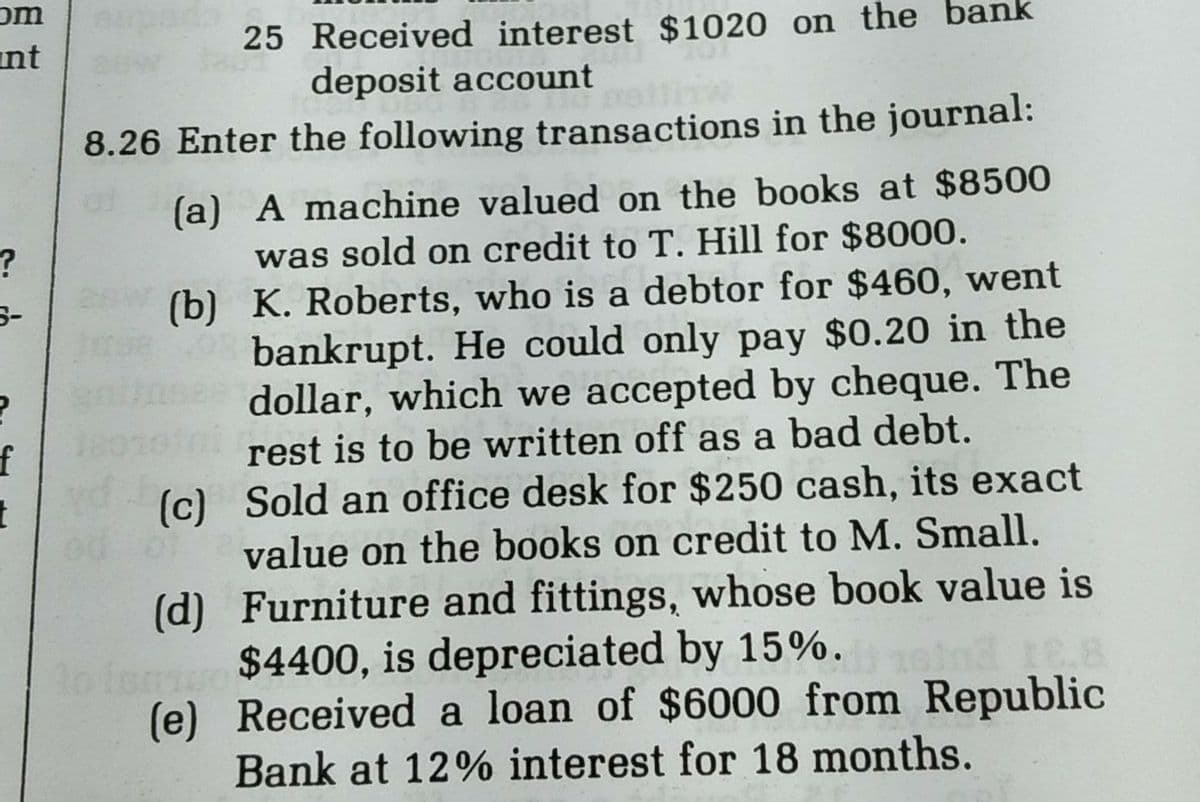 om
int
25 Received interest $1020 on the
deposit account
nk
8.26 Enter the following transactions in the journal:
(a) A machine valued on the books at $8500
was sold on credit to T. Hill for $8000.
(b) K. Roberts, who is a debtor for $460, went
bankrupt. He could only pay $0.20 in the
dollar, which we accepted by cheque. The
rest is to be written off as a bad debt.
(c) Sold an office desk for $250 cash, its exact
value on the books on credit to M. Small.
(d) Furniture and fittings, whose book value is
mu$4400, is depreciated by 15%.
(e) Received a loan of $6000 from Republic
Bank at 12% interest for 18 months.
f
