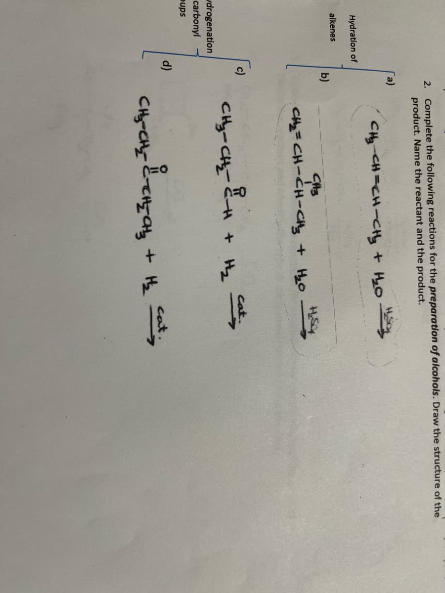 2. Complete the following reactions for the preparation of alcohols. Draw the structure of the
product. Name the reactant and the product.
a)
CHy CH=CH-CHy + HyO
Hydration of
alkenes
b)
Cat.
CHy-CHy
+ H2
drogenation
carbonyl
pups
d)
